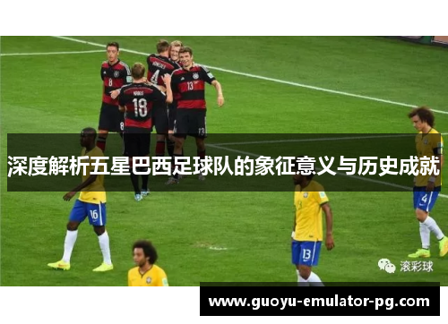 深度解析五星巴西足球队的象征意义与历史成就