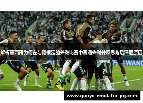 解析墨西哥为何在与阿根廷的关键比赛中遭遇失利并反思背后深层原因
