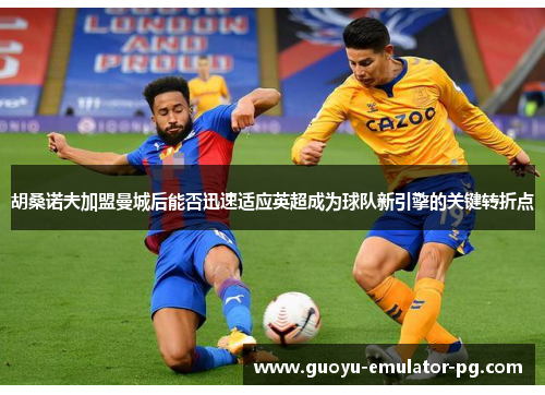 胡桑诺夫加盟曼城后能否迅速适应英超成为球队新引擎的关键转折点