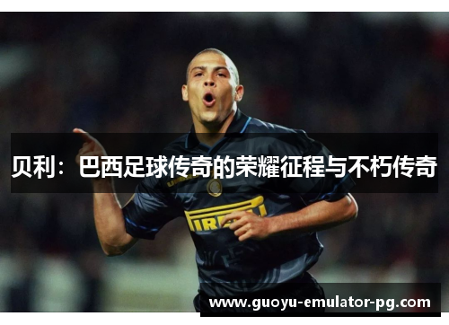 贝利:巴西足球传奇的荣耀征程与不朽传奇 贝利:巴西足球传奇的荣耀征程与不朽传奇