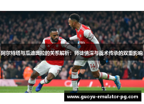 阿尔特塔与瓜迪奥拉的关系解析：师徒情深与战术传承的双重影响