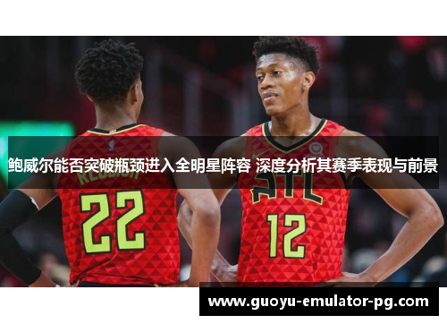 鲍威尔能否突破瓶颈进入全明星阵容 深度分析其赛季表现与前景