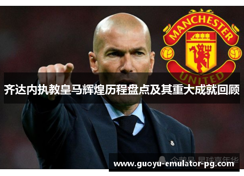 齐达内执教皇马辉煌历程盘点及其重大成就回顾