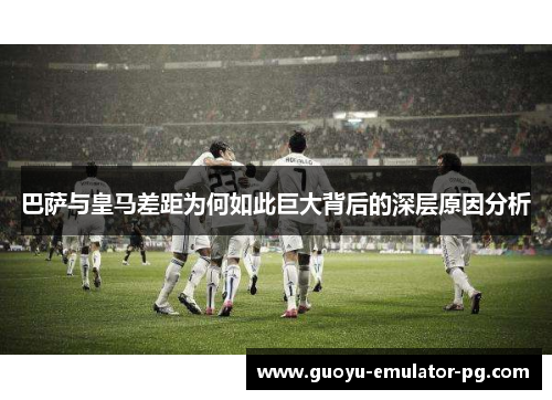 巴萨与皇马差距为何如此巨大背后的深层原因分析