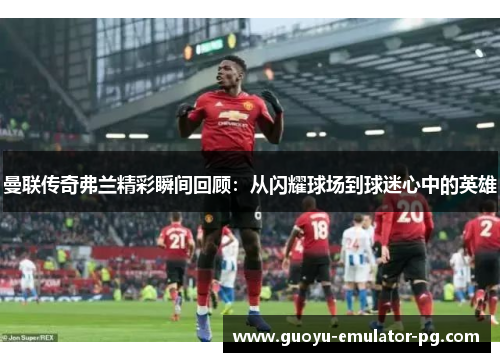 曼联传奇弗兰精彩瞬间回顾：从闪耀球场到球迷心中的英雄