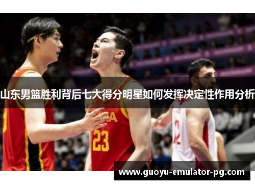 山东男篮胜利背后七大得分明星如何发挥决定性作用分析