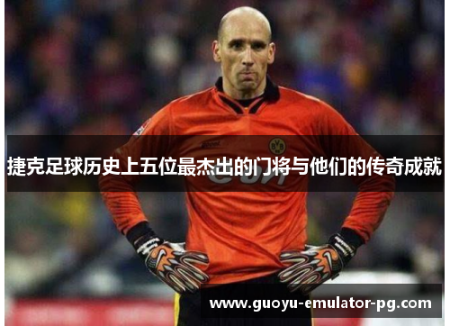 捷克足球历史上五位最杰出的门将与他们的传奇成就 捷克足球历史上五位最杰出的门将与他们的传奇成就