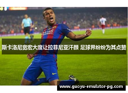 斯卡洛尼宽宏大度让拉菲尼亚汗颜 足球界纷纷为其点赞 斯卡洛尼宽宏大度让拉菲尼亚汗颜 足球界纷纷为其点赞