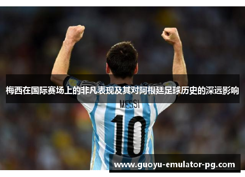 梅西在国际赛场上的非凡表现及其对阿根廷足球历史的深远影响 梅西在国际赛场上的非凡表现及其对阿根廷足球历史的深远影响