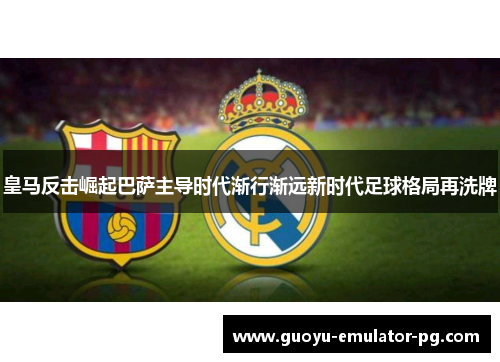皇马反击崛起巴萨主导时代渐行渐远新时代足球格局再洗牌