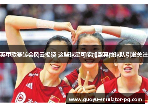 英甲联赛转会风云揭晓 这些球星可能加盟其他球队引发关注