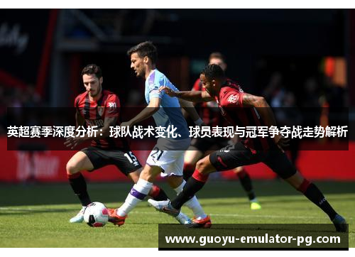 英超赛季深度分析：球队战术变化、球员表现与冠军争夺战走势解析