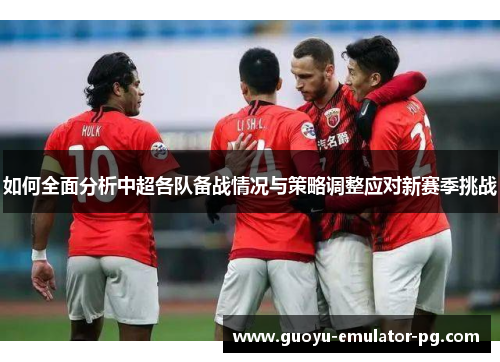 如何全面分析中超各队备战情况与策略调整应对新赛季挑战
