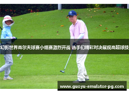 幻影世界高尔夫球赛小组赛激烈开战 选手们精彩对决展现高超球技