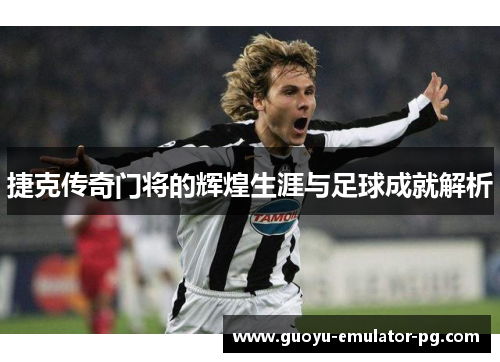 捷克传奇门将的辉煌生涯与足球成就解析