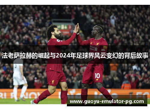 法老萨拉赫的崛起与2024年足球界风云变幻的背后故事 法老萨拉赫的崛起与2024年足球界风云变幻的背后故事