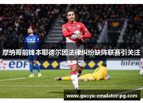 摩纳哥前锋本耶德尔因法律纠纷缺阵联赛引关注 摩纳哥前锋本耶德尔因法律纠纷缺阵联赛引关注