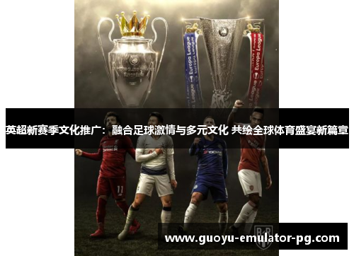 英超新赛季文化推广：融合足球激情与多元文化 共绘全球体育盛宴新篇章