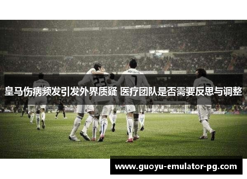 皇马伤病频发引发外界质疑 医疗团队是否需要反思与调整