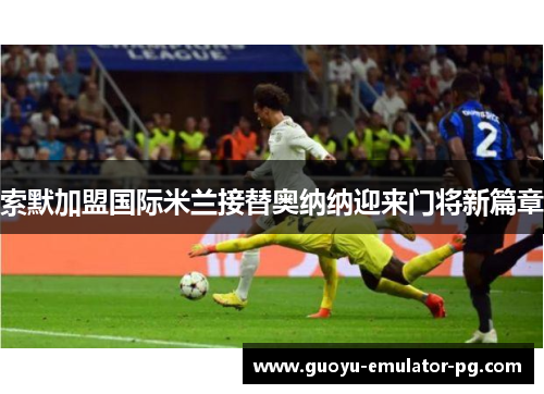 索默加盟国际米兰接替奥纳纳迎来门将新篇章