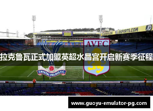 拉克鲁瓦正式加盟英超水晶宫开启新赛季征程